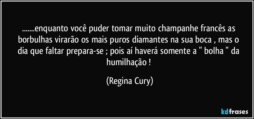 ...enquanto  você puder  tomar  muito champanhe francês   as borbulhas virarão os mais puros diamantes  na   sua  boca , mas  o dia que faltar prepara-se  ; pois   aí  haverá somente   a " bolha    " da humilhação ! (Regina Cury)