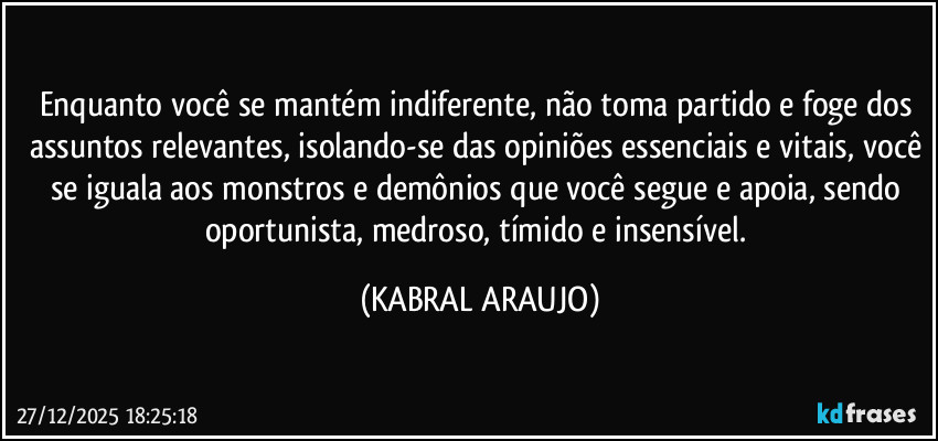 Enquanto você se mantém indiferente, não toma partido e foge dos assuntos relevantes, isolando-se das opiniões essenciais e vitais, você se iguala aos monstros e demônios que você segue e apoia, sendo oportunista, medroso, tímido e insensível. (KABRAL ARAUJO)