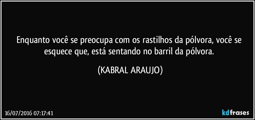 Enquanto você se preocupa com os rastilhos da pólvora, você se esquece que, está sentando no barril da pólvora. (KABRAL ARAUJO)