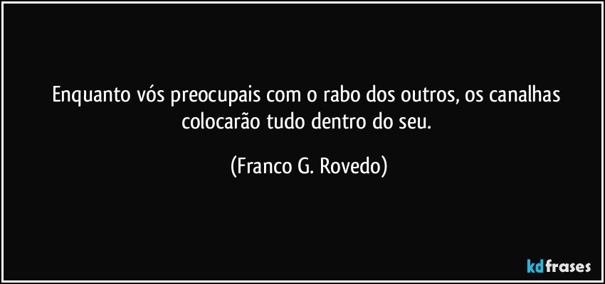 Enquanto vós preocupais com o rabo dos outros, os canalhas colocarão tudo dentro do seu. (Franco G. Rovedo)