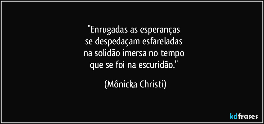 "Enrugadas as esperanças 
se despedaçam esfareladas 
na solidão imersa no tempo 
que se foi na escuridão." (Mônicka Christi)