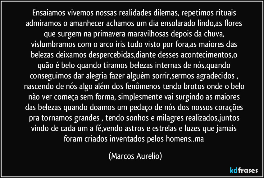 Ensaiamos vivemos nossas realidades dilemas, repetimos rituais admiramos o amanhecer achamos um dia ensolarado lindo,as flores que surgem na primavera maravilhosas depois da chuva, vislumbramos com o arco iris tudo visto por fora,as maiores das belezas deixamos despercebidas,diante desses acontecimentos,o quão é belo quando tiramos belezas internas de nós,quando conseguimos dar alegria fazer alguém sorrir,sermos agradecidos , nascendo de nós algo além dos fenômenos tendo brotos onde o belo não ver começa sem forma, simplesmente vai surgindo as maiores das belezas quando doamos um pedaço de nós dos nossos corações pra tornamos grandes , tendo sonhos e milagres realizados,juntos vindo de cada um a fé,vendo astros e estrelas e luzes que jamais foram criados inventados pelos homens..ma (Marcos Aurelio)