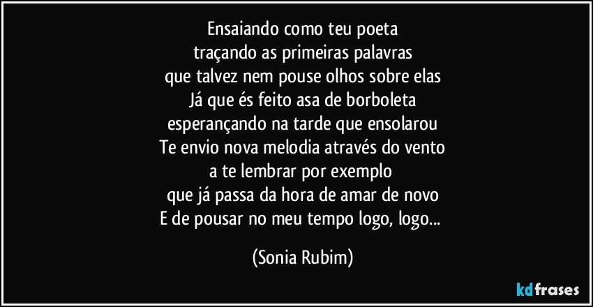 Ensaiando como teu poeta
traçando as primeiras palavras
que talvez nem pouse olhos sobre elas
Já que és feito asa de borboleta
esperançando na tarde que ensolarou
Te envio nova melodia através do vento
a te lembrar por exemplo 
que já passa da hora de amar de novo
E de pousar no meu tempo logo, logo... (Sonia Rubim)