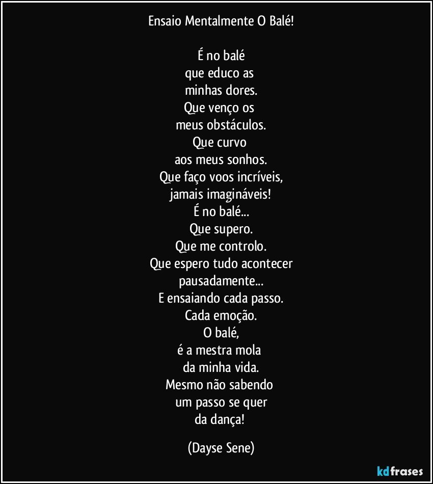 Ensaio Mentalmente O Balé!

É no balé
que educo as 
minhas dores.
Que venço os 
meus obstáculos.
Que curvo 
aos meus sonhos.
Que faço voos incríveis,
jamais imagináveis!
É no balé...
Que supero.
Que me controlo.
Que espero tudo acontecer
pausadamente...
E ensaiando cada passo.
Cada emoção.
O balé,
é a mestra mola 
da minha vida.
Mesmo não sabendo 
um passo se quer
da dança! (Dayse Sene)