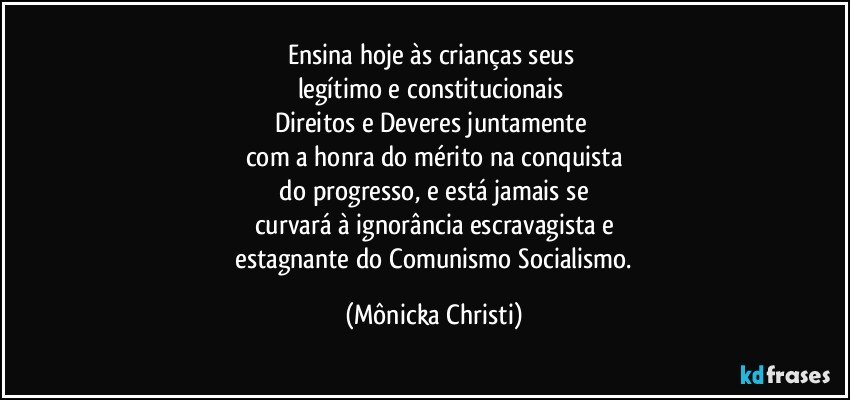 Ensina hoje às crianças seus 
legítimo e constitucionais 
Direitos e Deveres juntamente 
com  a honra do mérito na conquista
 do progresso, e está jamais se 
curvará à ignorância escravagista e
 estagnante do Comunismo/Socialismo. (Mônicka Christi)