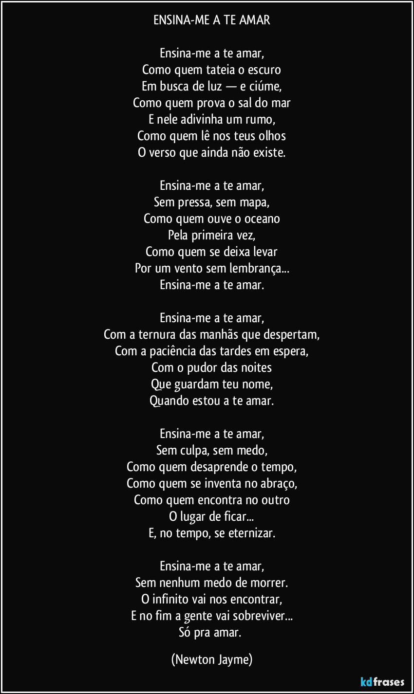 ENSINA-ME A TE AMAR

Ensina-me a te amar,
Como quem tateia o escuro
Em busca de luz — e ciúme,
Como quem prova o sal do mar
E nele adivinha um rumo,
Como quem lê nos teus olhos
O verso que ainda não existe.

Ensina-me a te amar,
Sem pressa, sem mapa,
Como quem ouve o oceano
Pela primeira vez,
Como quem se deixa levar
Por um vento sem lembrança...
Ensina-me a te amar.

Ensina-me a te amar,
Com a ternura das manhãs que despertam,
Com a paciência das tardes em espera,
Com o pudor das noites
Que guardam teu nome,
Quando estou a te amar.

Ensina-me a te amar,
Sem culpa, sem medo,
Como quem desaprende o tempo,
Como quem se inventa no abraço,
Como quem encontra no outro
O lugar de ficar...
E, no tempo, se eternizar.

Ensina-me a te amar,
Sem nenhum medo de morrer.
O infinito vai nos encontrar,
E no fim a gente vai sobreviver...
Só pra amar. (Newton Jayme)