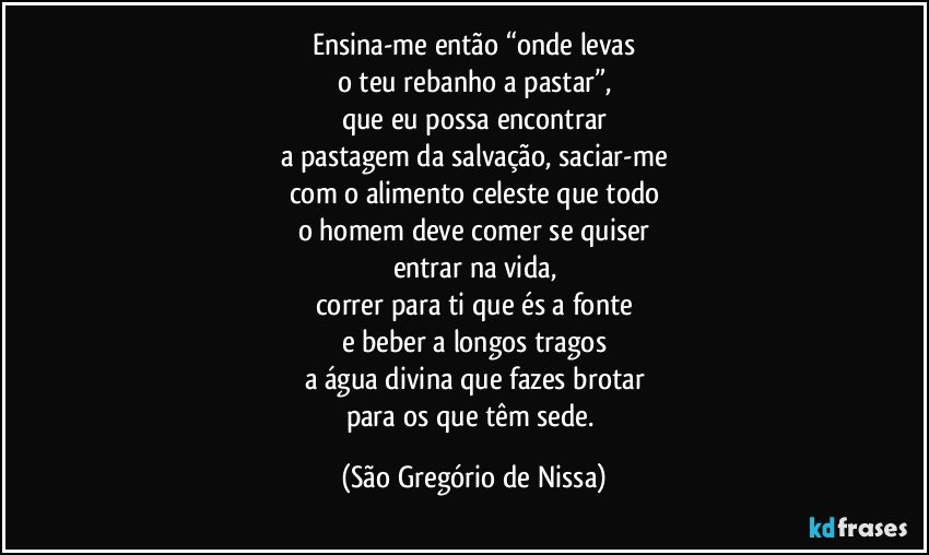 Ensina-me então “onde levas
o teu rebanho a pastar”,
que eu possa encontrar
a pastagem da salvação, saciar-me
com o alimento celeste que todo
o homem deve comer se quiser
entrar na vida,
correr para ti que és a fonte
e beber a longos tragos
a água divina que fazes brotar
para os que têm sede. (São Gregório de Nissa)