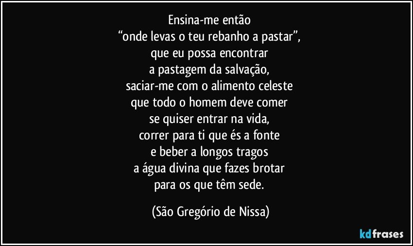 Ensina-me então 
“onde levas o teu rebanho a pastar”, 
que eu possa encontrar 
a pastagem da salvação, 
saciar-me com o alimento celeste 
que todo o homem deve comer 
se quiser entrar na vida, 
correr para ti que és a fonte 
e beber a longos tragos 
a água divina que fazes brotar 
para os que têm sede. (São Gregório de Nissa)