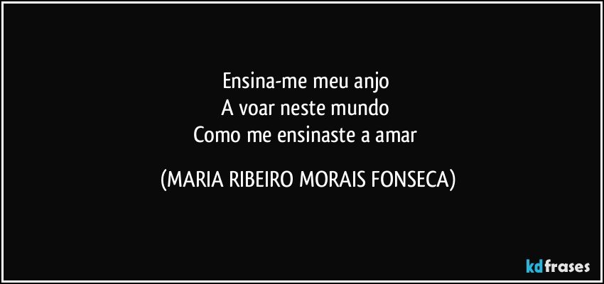 Ensina-me meu anjo 
A voar neste mundo 
Como me ensinaste a amar (MARIA RIBEIRO MORAIS FONSECA)