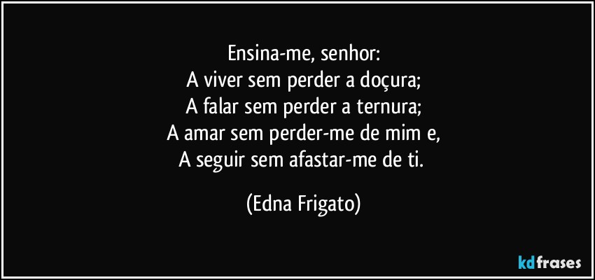 Ensina-me, senhor:
A viver sem perder a doçura;
A falar sem perder a ternura;
A amar sem perder-me de mim e,
A seguir sem afastar-me de ti. (Edna Frigato)