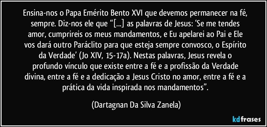 Ensina-nos o Papa Emérito Bento XVI que devemos permanecer na fé, sempre. Diz-nos ele que “[...] as palavras de Jesus: ‘Se me tendes amor, cumprireis os meus mandamentos, e Eu apelarei ao Pai e Ele vos dará outro Paráclito para que esteja sempre convosco, o Espírito da Verdade’ (Jo XIV, 15-17a). Nestas palavras, Jesus revela o profundo vínculo que existe entre a fé e a profissão da Verdade divina, entre a fé e a dedicação a Jesus Cristo no amor, entre a fé e a prática da vida inspirada nos mandamentos”. (Dartagnan Da Silva Zanela)