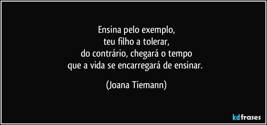 Ensina pelo exemplo,
teu filho a tolerar,
do contrário, chegará o tempo
que a vida se encarregará de ensinar. (Joana Tiemann)