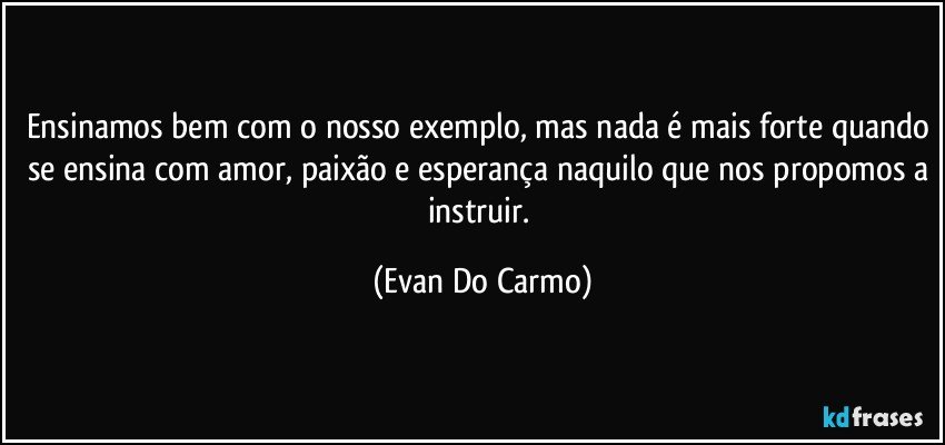 Ensinamos bem com o nosso exemplo, mas nada é mais forte quando se ensina com amor, paixão e esperança naquilo que nos propomos a instruir. (Evan Do Carmo)