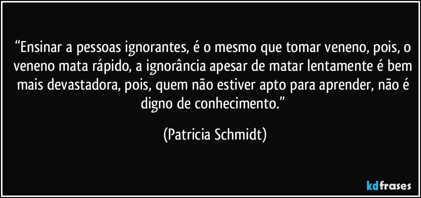 “Ensinar a pessoas ignorantes, é o mesmo que tomar veneno, pois, o veneno mata rápido, a ignorância apesar de matar lentamente é bem mais devastadora, pois, quem não estiver apto para aprender, não é digno de conhecimento.” (Patricia Schmidt)