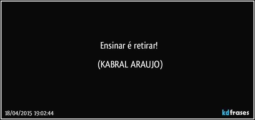 Ensinar é retirar! (KABRAL ARAUJO)