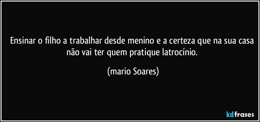 Ensinar o filho a trabalhar desde menino e a certeza que na sua casa não vai ter quem pratique latrocínio. (Mário Soares)