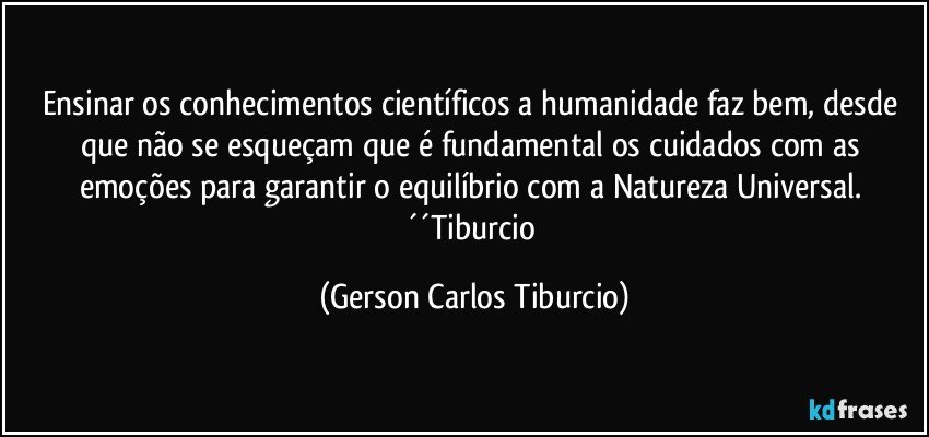 Ensinar os conhecimentos científicos a humanidade faz bem, desde que não se esqueçam que é fundamental os cuidados com as emoções para garantir o equilíbrio com a Natureza Universal. ´´Tiburcio (Gerson Carlos Tiburcio)