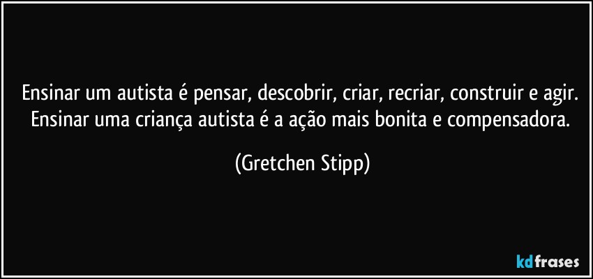 Ensinar um autista é pensar, descobrir, criar, recriar, construir e agir. Ensinar uma criança autista é a ação mais bonita e compensadora. (Gretchen Stipp)