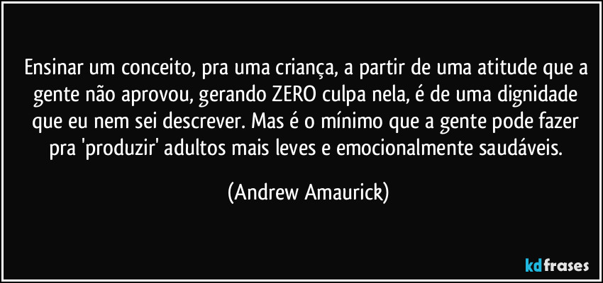 Ensinar um conceito, pra uma criança, a partir de uma atitude que a gente não aprovou, gerando ZERO culpa nela, é de uma dignidade que eu nem sei descrever. Mas é o mínimo que a gente pode fazer pra 'produzir' adultos mais leves e emocionalmente saudáveis. (Andrew Amaurick)