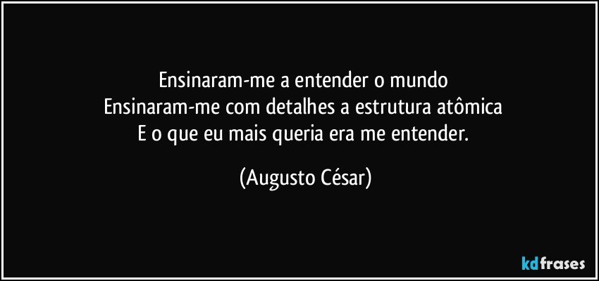 Ensinaram-me a entender o mundo 
Ensinaram-me com detalhes a estrutura atômica 
E o que eu mais queria era me entender. (Augusto César)