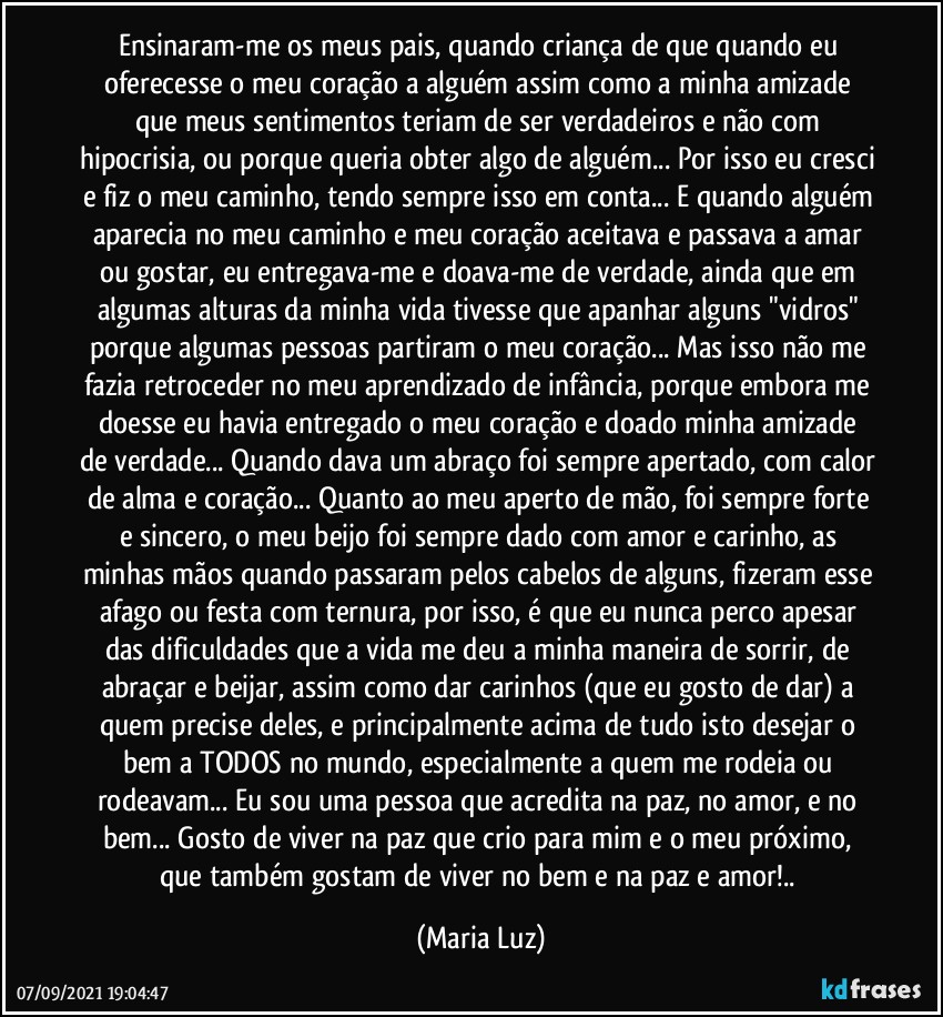 Ensinaram-me os meus pais, quando criança de que quando eu oferecesse o meu coração a alguém assim como a minha amizade que meus sentimentos teriam de ser verdadeiros e não com hipocrisia, ou porque queria obter algo de alguém... Por isso eu cresci e fiz o meu caminho, tendo sempre isso em conta... E quando alguém aparecia no meu caminho e meu coração aceitava e passava a amar ou gostar, eu entregava-me e doava-me de verdade, ainda que em algumas alturas da minha vida tivesse que apanhar alguns "vidros" porque algumas pessoas partiram o meu coração... Mas isso não me fazia retroceder no meu aprendizado de infância, porque embora me doesse  eu havia entregado o meu coração e doado minha amizade de verdade... Quando dava um abraço foi sempre apertado, com calor de alma e coração... Quanto ao meu aperto de mão, foi sempre forte e sincero, o meu beijo foi sempre dado com amor e carinho, as minhas mãos quando passaram pelos cabelos de alguns, fizeram esse afago ou festa com ternura, por isso, é que eu nunca perco apesar das dificuldades que a vida me deu a minha maneira de sorrir, de abraçar e beijar, assim como dar carinhos (que eu gosto de dar) a quem precise deles, e principalmente acima de tudo isto desejar o bem a TODOS no mundo, especialmente a quem me rodeia ou rodeavam... Eu sou uma pessoa que acredita na paz, no amor, e no bem... Gosto de viver na paz que crio para mim e o meu próximo, que também gostam de viver no bem e na paz e amor!.. (Maria Luz)