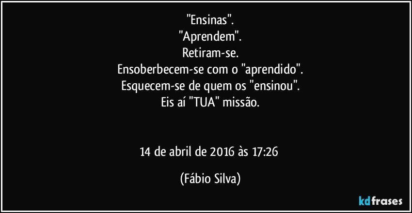 "Ensinas".
"Aprendem".
Retiram-se.
Ensoberbecem-se com o "aprendido".
Esquecem-se de quem os "ensinou".
Eis aí "TUA" missão.


14 de abril de 2016 às 17:26 (Fábio Silva)