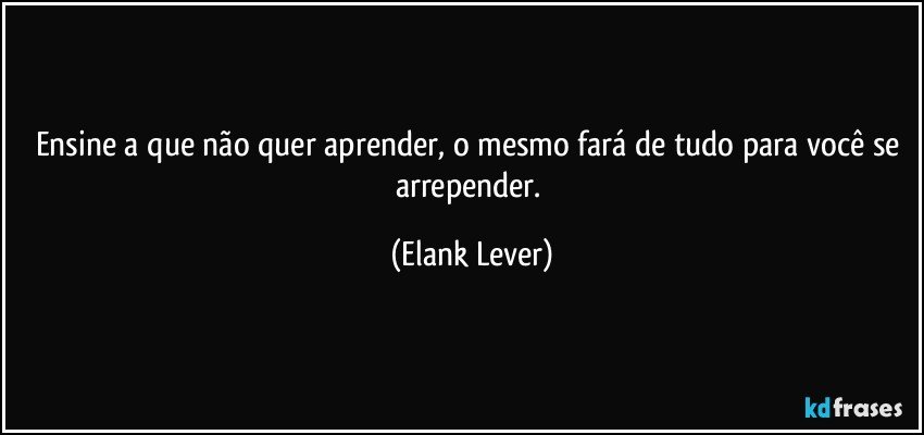 Ensine a que não quer aprender, o mesmo fará de tudo para você se arrepender. (Elank Lever)