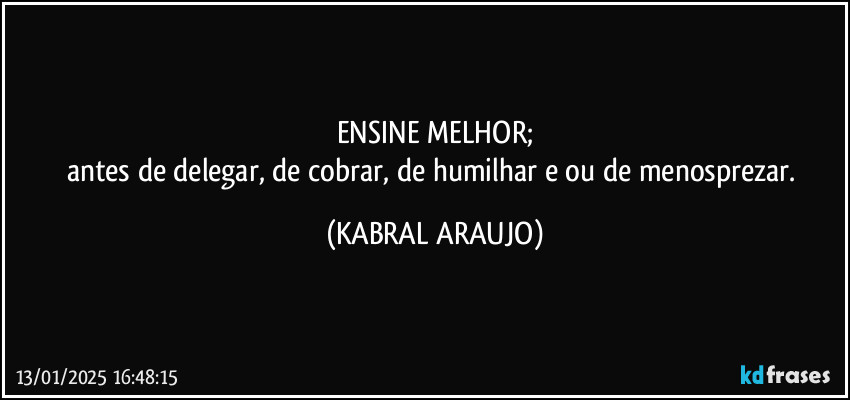 ENSINE MELHOR;
antes de delegar, de cobrar, de humilhar e/ou de menosprezar. (KABRAL ARAUJO)