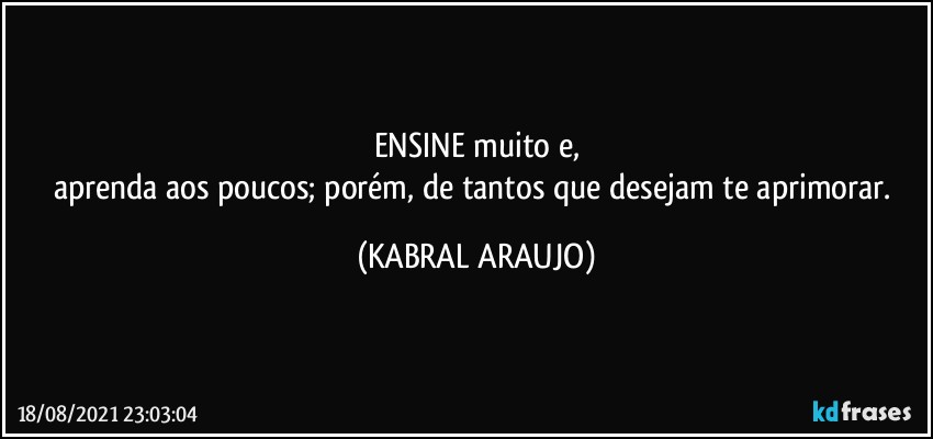 ENSINE muito e,
aprenda aos poucos; porém, de tantos que desejam te aprimorar. (KABRAL ARAUJO)