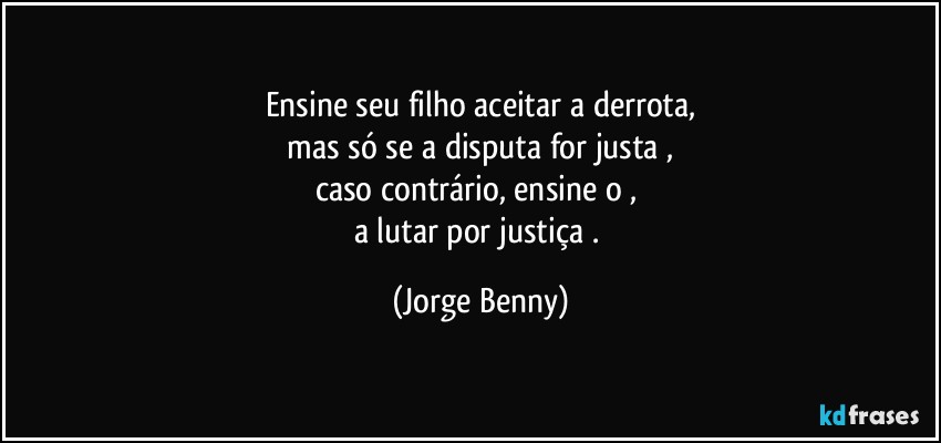 Ensine seu filho aceitar a derrota,
 mas só se a disputa for justa , 
caso contrário, ensine o , 
a lutar por justiça . (Jorge Benny)