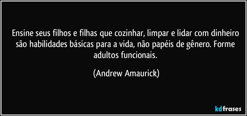 Ensine seus filhos e filhas que cozinhar, limpar e lidar com dinheiro são habilidades básicas para a vida, não papéis de gênero. Forme adultos funcionais. (Andrew Amaurick)