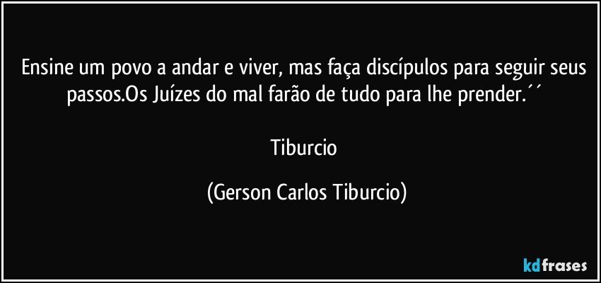 Ensine um povo a andar e viver, mas faça discípulos para seguir seus passos.Os Juízes do mal farão de tudo para lhe prender.´´ 

Tiburcio (Gerson Carlos Tiburcio)