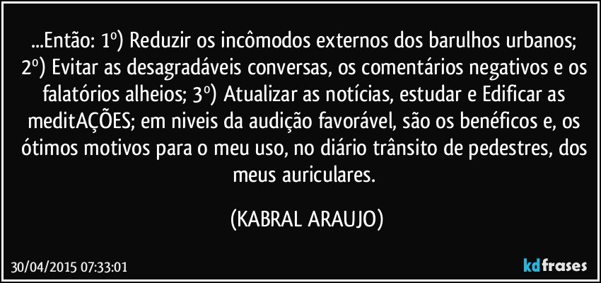 ...Então:  1º) Reduzir os incômodos externos dos barulhos urbanos; 2º) Evitar as desagradáveis conversas, os comentários negativos e os falatórios alheios; 3º) Atualizar as notícias, estudar e Edificar as meditAÇÕES; em niveis da audição favorável, são os benéficos e, os ótimos motivos para o meu uso, no diário trânsito de pedestres, dos meus auriculares. (KABRAL ARAUJO)