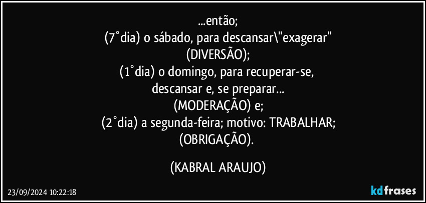 ...então;
(7°dia) o sábado, para descansar\"exagerar"
(DIVERSÃO);
(1°dia) o domingo, para recuperar-se, 
descansar e, se preparar...
(MODERAÇÃO) e;
(2°dia) a segunda-feira; motivo: TRABALHAR;
(OBRIGAÇÃO). (KABRAL ARAUJO)