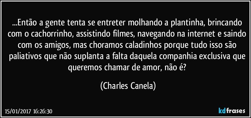 ...Então a gente tenta se entreter molhando a plantinha, brincando com o cachorrinho, assistindo filmes, navegando na internet e saindo com os amigos, mas choramos caladinhos porque tudo isso são paliativos que não suplanta a falta daquela companhia exclusiva que queremos chamar de  amor, não é? (Charles Canela)