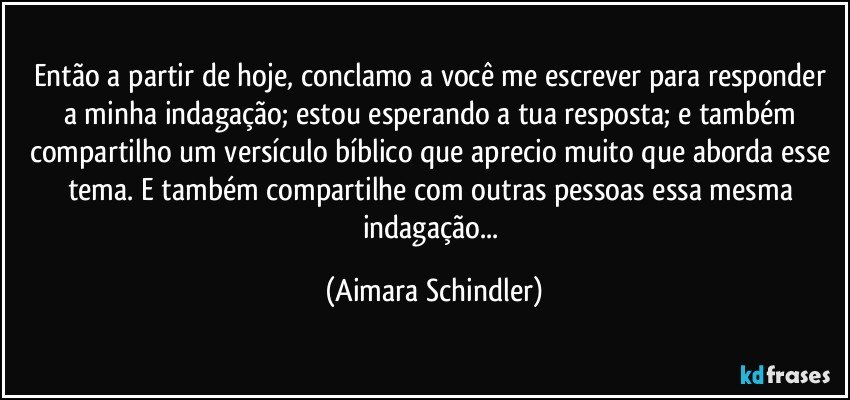 Então a partir de hoje, conclamo a você me escrever para responder a minha indagação; estou esperando a tua resposta;  e também compartilho um versículo bíblico que aprecio muito que aborda esse tema. E também compartilhe com outras pessoas essa mesma indagação... (Aimara Schindler)