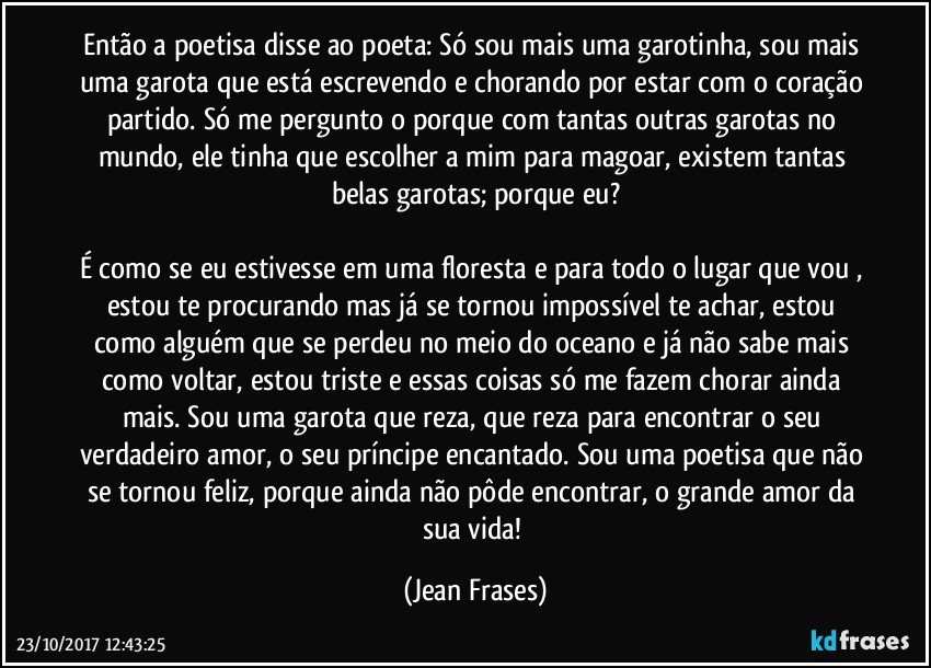 Então a poetisa disse ao poeta: Só sou mais uma garotinha, sou mais uma garota que está escrevendo e chorando por estar com o coração partido. Só me pergunto o porque com tantas outras garotas no mundo, ele tinha que escolher a mim para magoar, existem tantas belas garotas; porque eu?

É como se eu estivesse em uma floresta e para todo o lugar que vou , estou te procurando mas já se tornou impossível te achar, estou como alguém que se perdeu no meio do oceano e já não sabe mais como voltar, estou triste e essas coisas só me fazem chorar ainda mais. Sou uma garota que reza, que reza para encontrar o seu verdadeiro amor, o seu príncipe encantado. Sou uma poetisa que não se tornou feliz, porque ainda não pôde encontrar, o grande amor da sua vida! (Jean Frases)