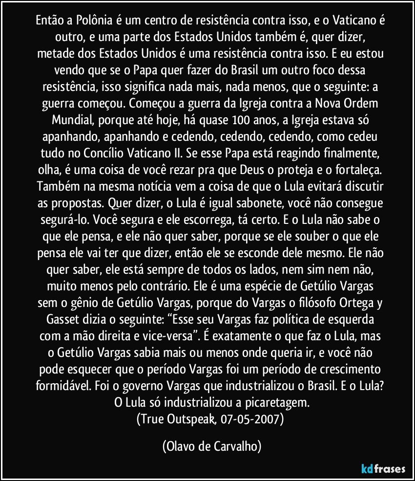 Então a Polônia é um centro de resistência contra isso, e o Vaticano é outro, e uma parte dos Estados Unidos também é, quer dizer, metade dos Estados Unidos é uma resistência contra isso. E eu estou vendo que se o Papa quer fazer do Brasil um outro foco dessa resistência, isso significa nada mais, nada menos, que o seguinte: a guerra começou. Começou a guerra da Igreja contra a Nova Ordem Mundial, porque até hoje, há quase 100 anos, a Igreja estava só apanhando, apanhando e cedendo, cedendo, cedendo, como cedeu tudo no Concílio Vaticano II. Se esse Papa está reagindo finalmente, olha, é uma coisa de você rezar pra que Deus o proteja e o fortaleça. Também na mesma notícia vem a coisa de que o Lula evitará discutir as propostas. Quer dizer, o Lula é igual sabonete, você não consegue segurá-lo. Você segura e ele escorrega, tá certo. E o Lula não sabe o que ele pensa, e ele não quer saber, porque se ele souber o que ele pensa ele vai ter que dizer, então ele se esconde dele mesmo. Ele não quer saber, ele está sempre de todos os lados, nem sim nem não, muito menos pelo contrário. Ele é uma espécie de Getúlio Vargas sem o gênio de Getúlio Vargas, porque do Vargas o filósofo Ortega y Gasset dizia o seguinte: “Esse seu Vargas faz política de esquerda com a mão direita e vice-versa”. É exatamente o que faz o Lula, mas o Getúlio Vargas sabia mais ou menos onde queria ir, e você não pode esquecer que o período Vargas foi um período de crescimento formidável. Foi o governo Vargas que industrializou o Brasil. E o Lula? O Lula só industrializou a picaretagem.
(True Outspeak, 07-05-2007) (Olavo de Carvalho)