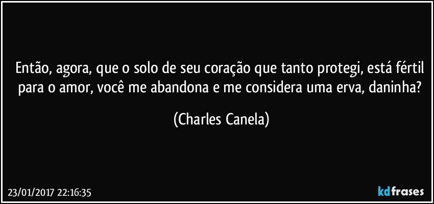 Então, agora, que o solo de seu coração que tanto protegi, está fértil para o amor, você me abandona e me considera uma erva, daninha? (Charles Canela)