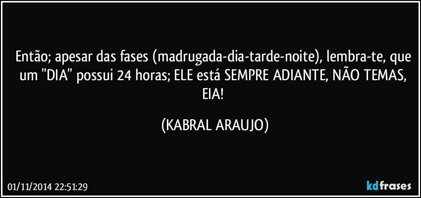 Então; apesar das fases (madrugada-dia-tarde-noite), lembra-te, que um "DIA" possui 24 horas; ELE está SEMPRE ADIANTE, NÃO TEMAS, EIA! (KABRAL ARAUJO)