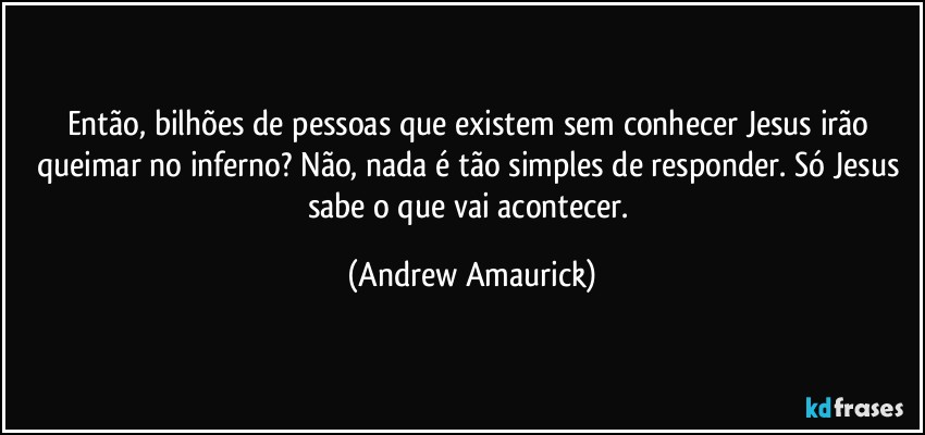 Então, bilhões de pessoas que existem sem conhecer Jesus irão queimar no inferno? Não, nada é tão simples de responder. Só Jesus sabe o que vai acontecer. (Andrew Amaurick)