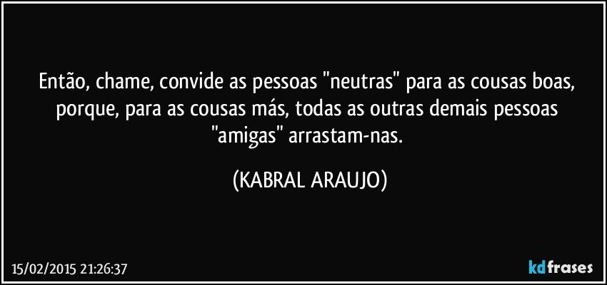 Então, chame, convide as pessoas "neutras" para as cousas boas, porque, para as cousas más, todas as outras demais pessoas "amigas" arrastam-nas. (KABRAL ARAUJO)