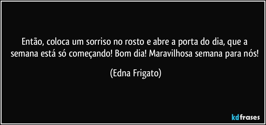 Então, coloca um sorriso no rosto e abre a porta do dia, que a semana está só começando! Bom dia!  Maravilhosa semana para nós! (Edna Frigato)