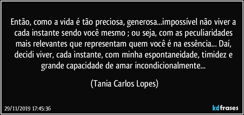 Então, como a vida é tão preciosa, generosa...impossível não viver a cada instante sendo você mesmo ; ou seja, com  as peculiaridades mais relevantes que representam quem você é na essência... Daí, decidi viver, cada instante, com  minha espontaneidade, timidez e grande capacidade de amar incondicionalmente... (Tania Carlos Lopes)