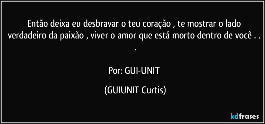 Então deixa eu desbravar o teu coração , te mostrar o lado verdadeiro da paixão , viver o amor que está morto dentro de você . . .

Por: GUI-UNIT (GUIUNIT Curtis)