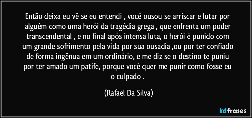 Então  deixa eu vê se eu entendi , você ousou se arriscar e lutar por alguém como uma  herói da tragédia grega , que enfrenta um poder transcendental , e no final após intensa luta, o herói é  punido com um grande sofrimento pela vida por sua ousadia ,ou por ter confiado de forma ingênua em um ordinário, e me diz se o destino te puniu por ter amado um patife, porque você quer me punir como fosse eu o culpado . (Rafael Da Silva)