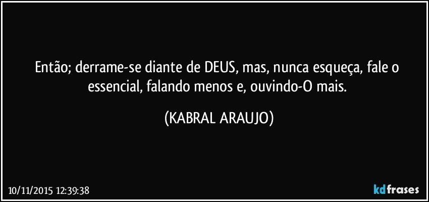 Então; derrame-se diante de DEUS, mas, nunca esqueça, fale o essencial, falando menos e, ouvindo-O mais. (KABRAL ARAUJO)