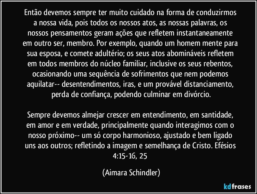 Então devemos sempre ter muito cuidado na forma de conduzirmos a nossa vida, pois todos os nossos atos,  as nossas palavras, os nossos pensamentos geram ações que refletem instantaneamente em outro ser, membro. Por exemplo, quando um homem mente para sua esposa, e comete adultério; os seus atos abomináveis refletem em todos membros do núcleo familiar, inclusive os seus rebentos, ocasionando uma sequência de sofrimentos que nem podemos aquilatar-- desentendimentos, iras, e um provável distanciamento, perda de confiança, podendo culminar em divórcio.

Sempre devemos almejar crescer em entendimento, em santidade, em amor e em verdade, principalmente quando interagimos com o nosso próximo-- um só corpo harmonioso, ajustado e bem ligado uns aos outros; refletindo a imagem e semelhança de Cristo. Efésios 4:15-16, 25 (Aimara Schindler)