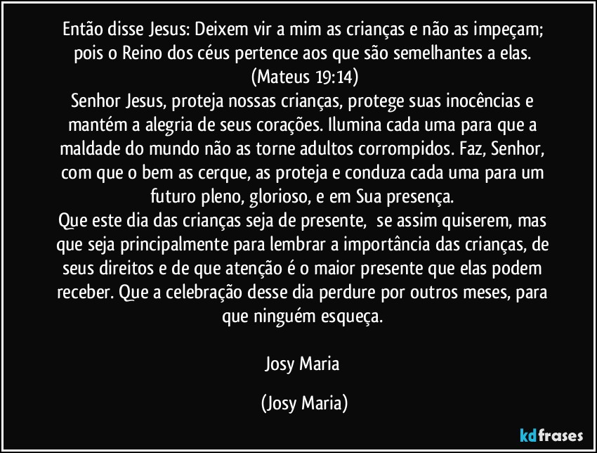 Então disse Jesus: Deixem vir a mim as crianças e não as impeçam; pois o Reino dos céus pertence aos que são semelhantes a elas. (Mateus 19:14)
Senhor Jesus, proteja nossas crianças, protege suas inocências e mantém a alegria de seus corações. Ilumina cada uma para que a maldade do mundo não as torne adultos corrompidos. Faz, Senhor, com que o bem as cerque, as proteja e conduza cada uma para um futuro pleno, glorioso, e em Sua presença. 
Que este dia das crianças seja de presente,  se assim quiserem, mas que seja principalmente para lembrar a importância das crianças, de seus direitos e de que atenção é o maior presente que elas podem receber. Que a celebração desse dia perdure por outros meses, para que ninguém esqueça. 

Josy Maria (Josy Maria)