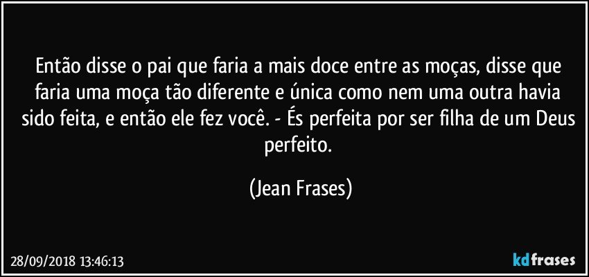 Então disse o pai que faria a mais doce entre as moças, disse que faria uma moça tão diferente e única como nem uma outra havia sido feita, e então ele fez você. - És perfeita por ser filha de um Deus perfeito. (Jean Frases)